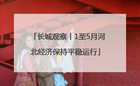 长城观察丨1至5月河北经济保持平稳运行