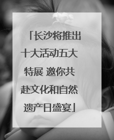 长沙将推出十大活动五大特展 邀你共赴文化和自然遗产日盛宴