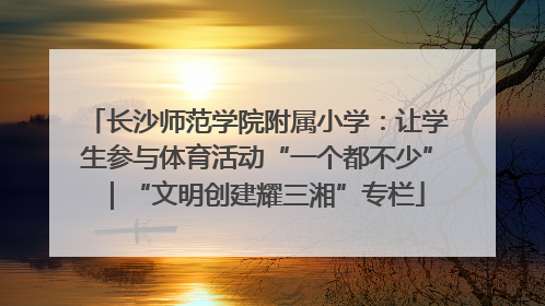 长沙师范学院附属小学：让学生参与体育活动“一个都不少”｜“文明创建耀三湘”专栏