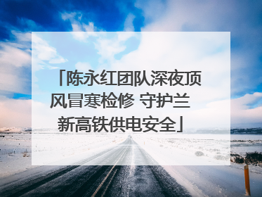 陈永红团队深夜顶风冒寒检修 守护兰新高铁供电安全