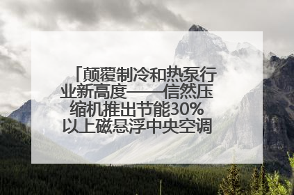 颠覆制冷和热泵行业新高度——信然压缩机推出节能30%以上磁悬浮中央空调和磁悬浮热泵