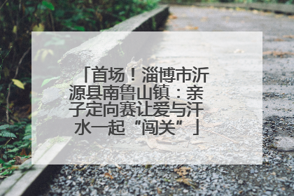 首场！淄博市沂源县南鲁山镇：亲子定向赛让爱与汗水一起“闯关”