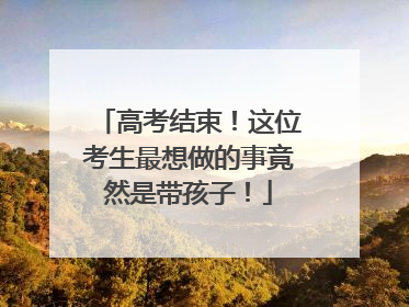 高考结束！这位考生最想做的事竟然是带孩子！