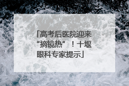 高考后医院迎来“摘镜热”！十堰眼科专家提示