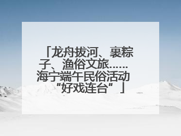 龙舟拔河、裹粽子、渔俗文旅……海宁端午民俗活动“好戏连台”