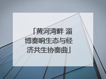 黄河湾畔 淄博奏响生态与经济共生协奏曲