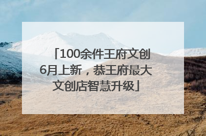 100余件王府文创6月上新，恭王府最大文创店智慧升级