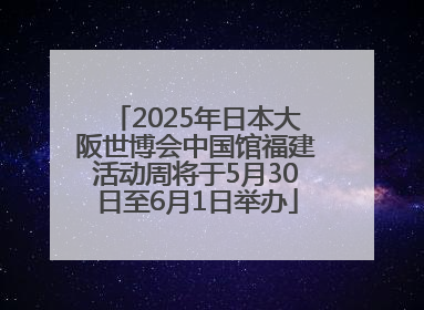 2025年日本大阪世博会中国馆福建活动周将于5月30日至6月1日举办