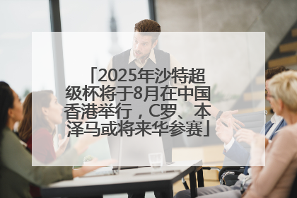 2025年沙特超级杯将于8月在中国香港举行，C罗、本泽马或将来华参赛