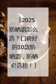 2025防晒霜怎么选？口碑好的10款防晒霜，防晒必选榜！