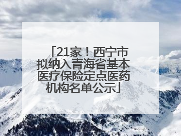 21家！西宁市拟纳入青海省基本医疗保险定点医药机构名单公示