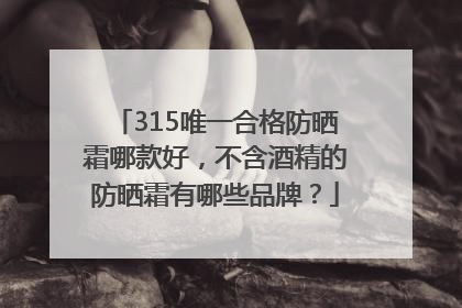 315唯一合格防晒霜哪款好，不含酒精的防晒霜有哪些品牌？
