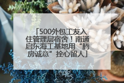 500外包工友入住管理层宿舍！南通启东海工基地用“腾房诚意”拴心留人